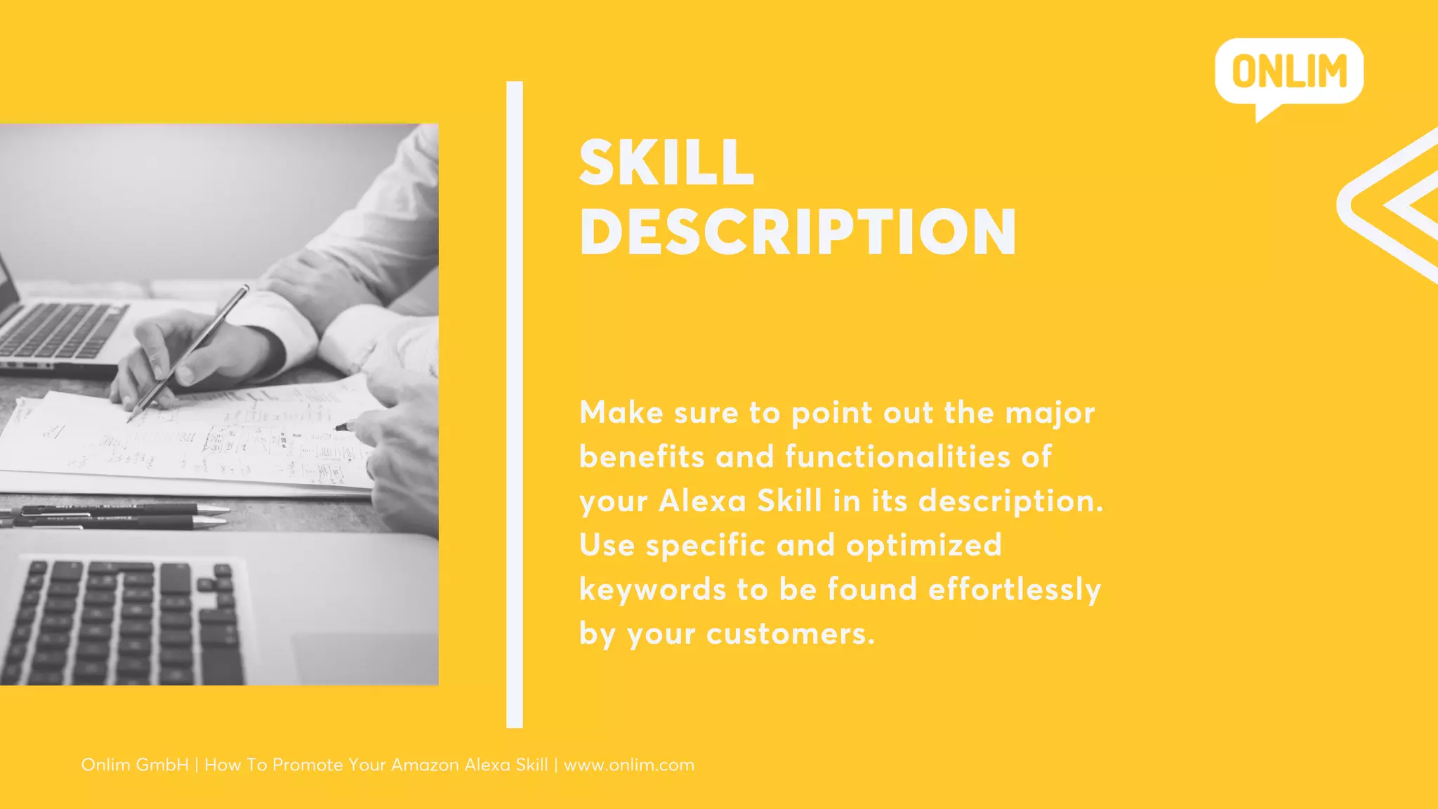 SKILL
DESCRIPTION
Make sure to point out the major
benefits and functionalities of
your Alexa Skill in its description.
Use specific and optimized
keywords to be found effortlessly
by your customers.
Onlim GmbH | How To Promote Your Amazon Alexa Skill | www.onlim.com
 