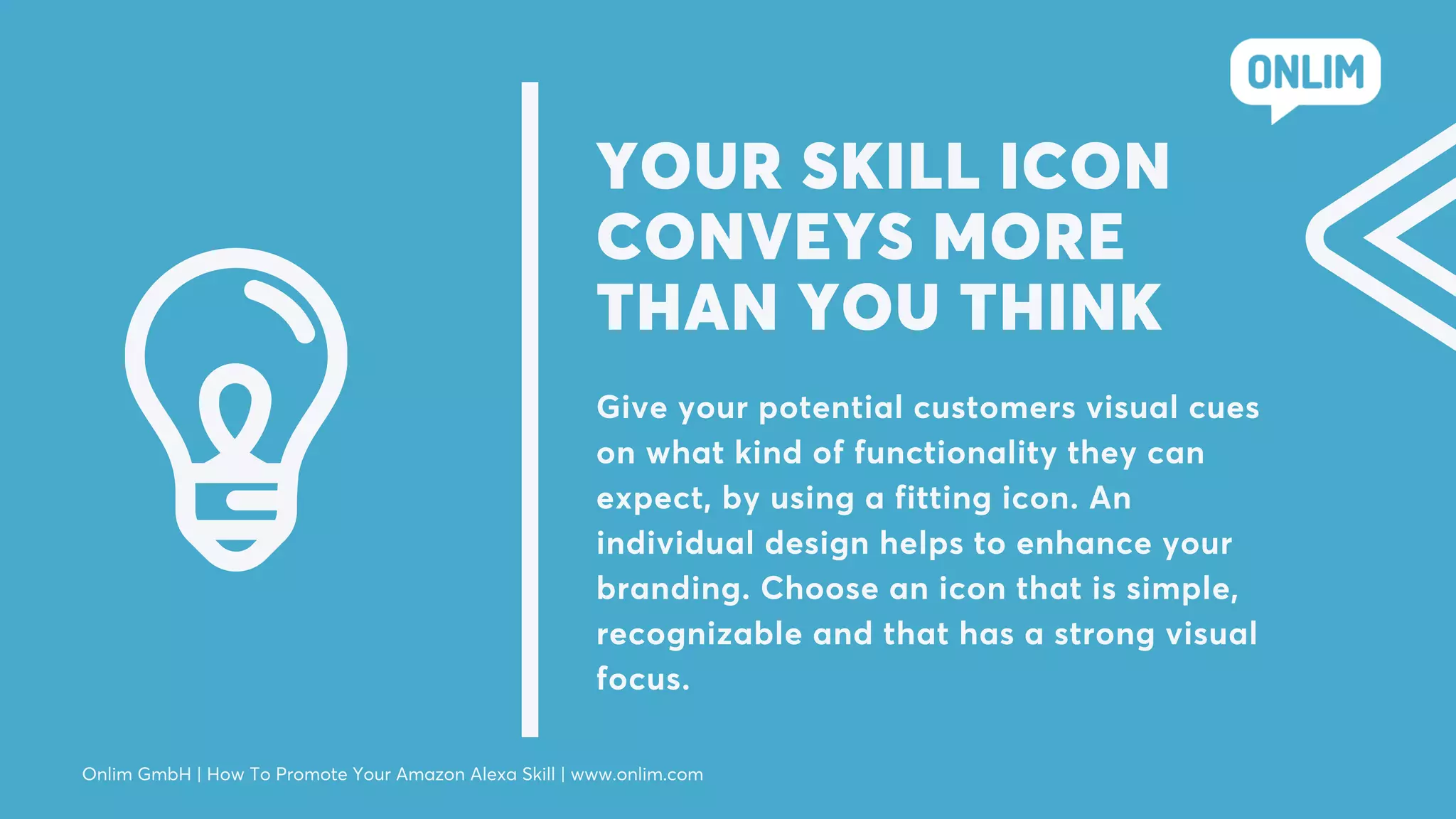 YOUR SKILL ICON
CONVEYS MORE
THAN YOU THINK
Give your potential customers visual cues
on what kind of functionality they can
expect, by using a fitting icon. An
individual design helps to enhance your
branding. Choose an icon that is simple,
recognizable and that has a strong visual
focus.
Onlim GmbH | How To Promote Your Amazon Alexa Skill | www.onlim.com
 