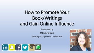 How to Promote Your
Book/Writings
and Gain Online Influence
Presented by
@LisaLFlowers
Strategist | Speaker | Advocate
 