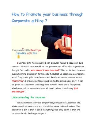 How to Promote your business through
Corporate gifting ?
Business gifts have always been popular mainly because of two
reasons. The first one would be the gesture and effort that is put into
the gift. Secondly, who doesn’t love free stuff? We, as Indians have an
overwhelming obsession for free stuff. But let us speak on a corporate
level. Corporate gifts have been used for decades as a means to say
‘Thank You’. Corporate gifts are not limited to employees only; it can
be given to customers and suppliers as well. Here are a few points
which can help you create a special bond rather than being ‘just
another gift’.
Understanding the receiver
Take an interest in your employees/consumer/customers life.
Make an effort to understand their lifestyle or cultural values. The
beauty of a gift is that it can be anything, the only point is that the
receiver should be happy to get it.
 