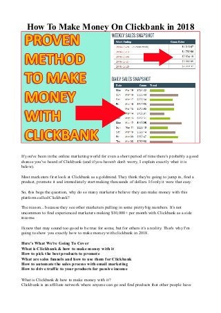 How To Make Money On Clickbank in 2018
If you've been in the online marketing world for even a short period of time there's probably a good
chance you've heard of Clickbank (and if you haven't don't worry, I explain exactly what it is
below).
Most marketers first look at Clickbank as a goldmind. They think they're going to jump in, find a
product, promote it and immediately start making thousands of dollars. If only it were that easy.
So, this begs the question, why do so many marketers believe they can make money with this
platform called Clickbank?
The reason... because they see other marketers pulling in some pretty big numbers. It's not
uncommon to find experienced marketers making $10,000+ per month with Clickbank as a side
income.
I know that may sound too good to be true for some, but for others it's a reality. That's why I'm
going to show you exactly how to make money with clickbank in 2018.
Here's What We're Going To Cover
What is Clickbank & how to make money with it
How to pick the best products to promote
What are sales funnels and how to use them for Clickbank
How to automate the sales process with email marketing
How to drive traffic to your products for passive income
What is Clickbank & how to make money with it?
Clickbank is an affiliate network where anyone can go and find products that other people have
 