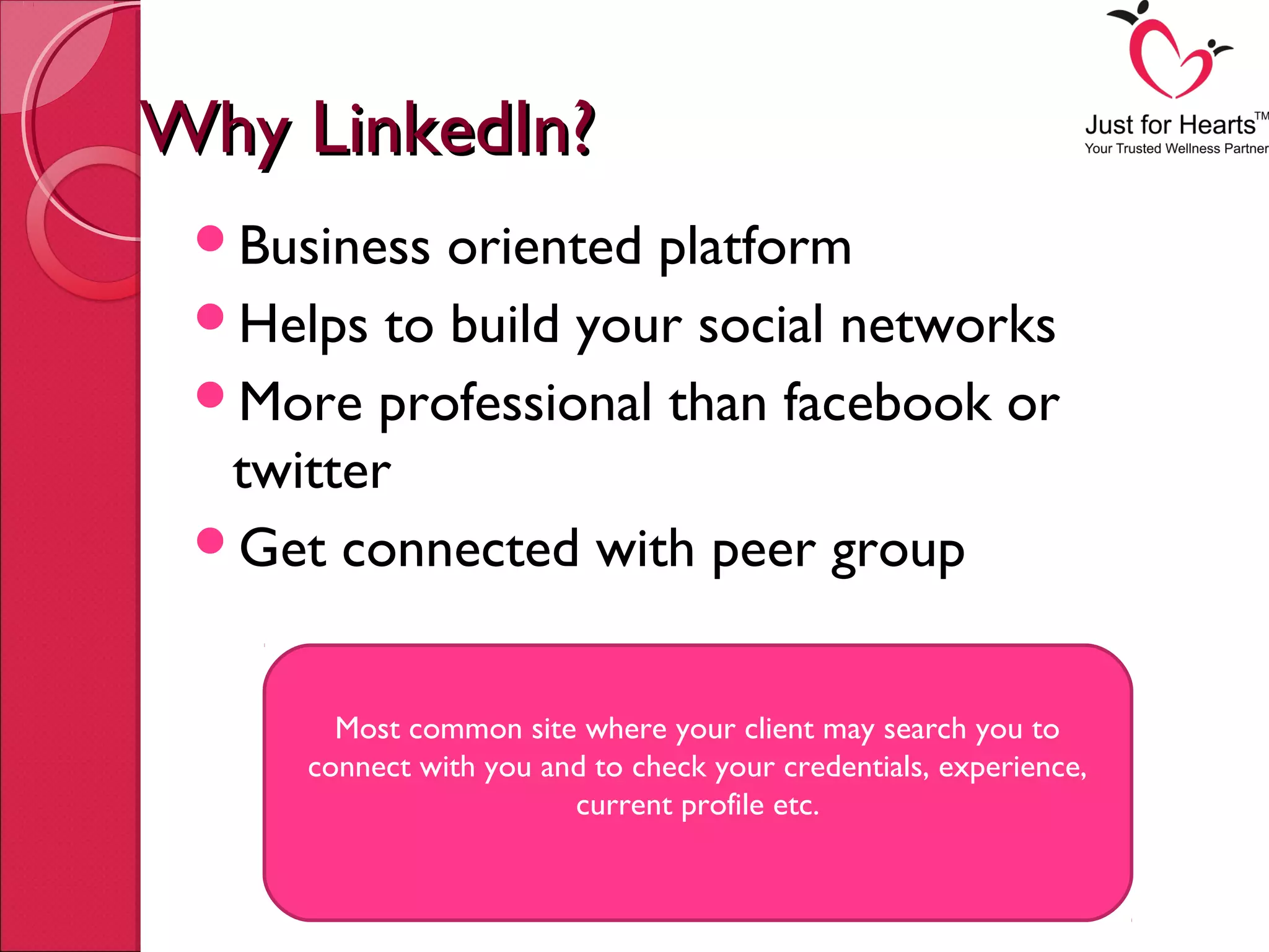 Why LinkedIn?Why LinkedIn?
Business oriented platform
Helps to build your social networks
More professional than facebook or
twitter
Get connected with peer group
Most common site where your client may search you to
connect with you and to check your credentials, experience,
current profile etc.