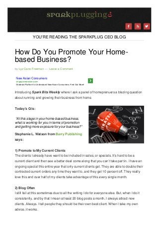 



YOU'RE READING THE SPARKPLUG CEO BLOG

How Do You Promote Your Homebased Business?
by Lyz Cano Freeman — Leave a Comment

New Asian Consumers
singaporesessions.com
Strategic Platform to Understand New Asian Consumers. Find Out More!

Introducing Spark Bits Weekly where I ask a panel of homeprenuers a blazing question
about running and growing their business from home.
Today’s Q is:
“At this stage in your home-based business,
what is working for you in terms of promotion
and getting more exposure for your business?”
Stephanie L. Watson from Barry Publishing
says:
1) Promote to My Current Clients
The clients I already have want to be included in sales, or specials. It’s hard to be a
current client and then see a better deal come along that you can’t take part in. I have an
ongoing special this entire year that only current clients get. They are able to double their
contracted current orders any time they want to, and they get 10 percent off. They really
love this and over half of my clients take advantage of this every single month.
2) Blog Often
I still fail at this sometimes due to all the writing I do for everyone else. But, when I do it
consistently, and by that I mean at least 20 blog posts a month, I always attract new
clients. Always. I tell people they should be their own best client. When I take my own
advice, it works.



 