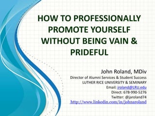 HOW TO PROFESSIONALLY
PROMOTE YOURSELF
WITHOUT BEING VAIN &
PRIDEFUL
John Roland, MDiv
Fundraising Executive
Email: jaroland74@yahoo.com
Direct: 404.545.8756
Twitter: @jaroland74
http://www.linkedin.com/in/johnaroland

 