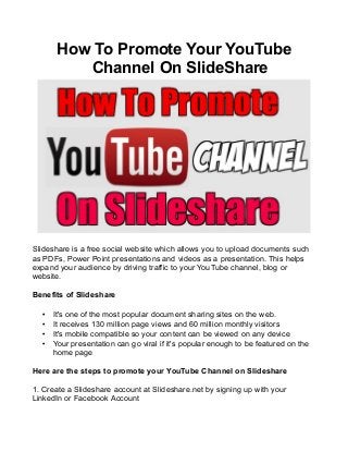 How To Promote Your YouTube
Channel On SlideShare
Slideshare is a free social website which allows you to upload documents such
as PDFs, Power Point presentations and videos as a presentation. This helps
expand your audience by driving traffic to your YouTube channel, blog or
website.
Benefits of Slideshare
• It's one of the most popular document sharing sites on the web.
• It receives 130 million page views and 60 million monthly visitors
• It's mobile compatible so your content can be viewed on any device
• Your presentation can go viral if it's popular enough to be featured on the
home page
Here are the steps to promote your YouTube Channel on Slideshare
1. Create a Slideshare account at Slideshare.net by signing up with your
LinkedIn or Facebook Account
 