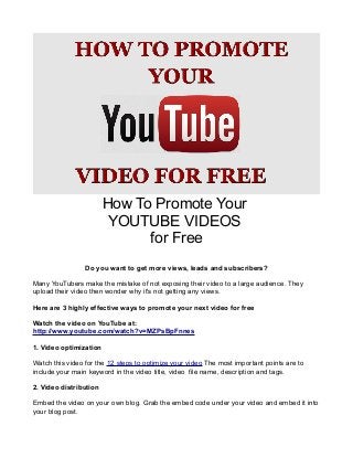 How To Promote Your
YOUTUBE VIDEOS
for Free
Do you want to get more views, leads and subscribers?
Many YouTubers make the mistake of not exposing their video to a large audience. They
upload their video then wonder why it's not getting any views.
Here are 3 highly effective ways to promote your next video for free
Watch the video on YouTube at:
http://www.youtube.com/watch?v=MZPsBpFnnes
1. Video optimization
Watch this video for the 12 steps to optimize your video The most important points are to
include your main keyword in the video title, video file name, description and tags.
2. Video distribution
Embed the video on your own blog. Grab the embed code under your video and embed it into
your blog post.

 