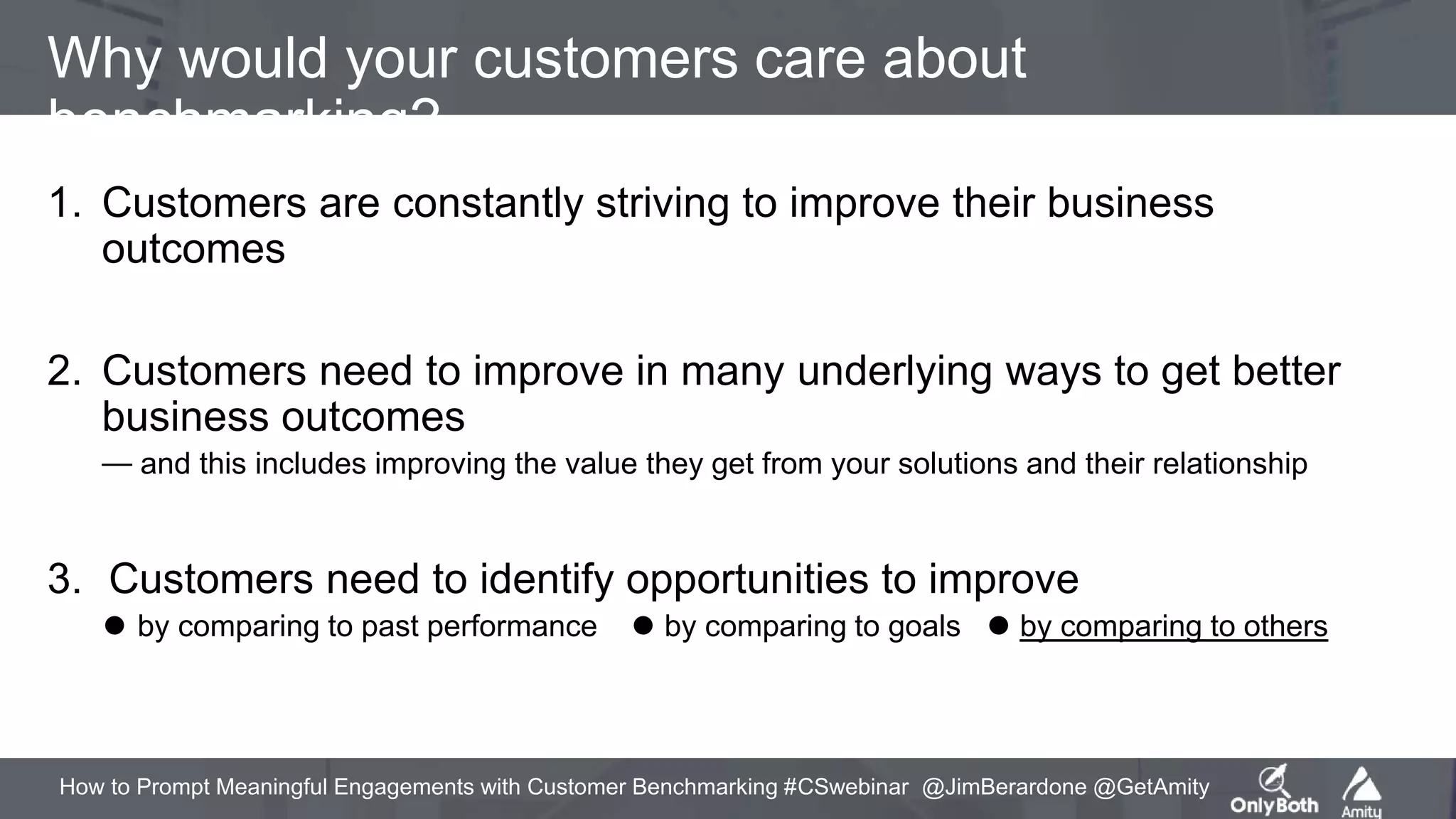 How to Prompt Meaningful Engagements with Customer Benchmarking #CSwebinar @JimBerardone @GetAmity
Why would your customers care about
benchmarking?
1. Customers are constantly striving to improve their business
outcomes
2. Customers need to improve in many underlying ways to get better
business outcomes
⏤ and this includes improving the value they get from your solutions and their relationship
3. Customers need to identify opportunities to improve
⚫ by comparing to past performance ⚫ by comparing to goals ⚫ by comparing to others
 