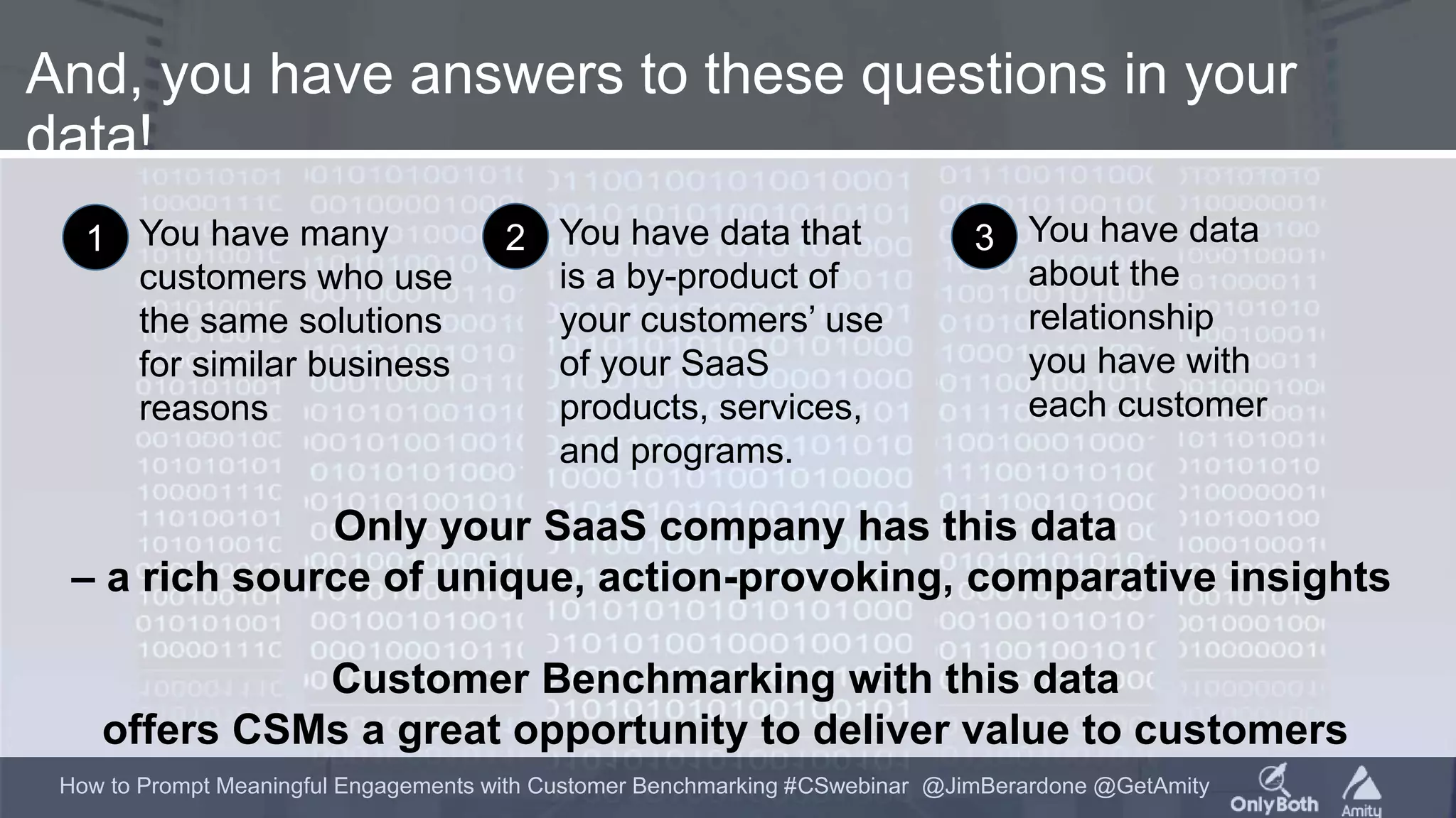 How to Prompt Meaningful Engagements with Customer Benchmarking #CSwebinar @JimBerardone @GetAmity
And, you have answers to these questions in your
data!
Only your SaaS company has this data
– a rich source of unique, action-provoking, comparative insights
Customer Benchmarking with this data
offers CSMs a great opportunity to deliver value to customers
You have data that
is a by-product of
your customers’ use
of your SaaS
products, services,
and programs.
2 You have data
about the
relationship
you have with
each customer
3You have many
customers who use
the same solutions
for similar business
reasons
1
 