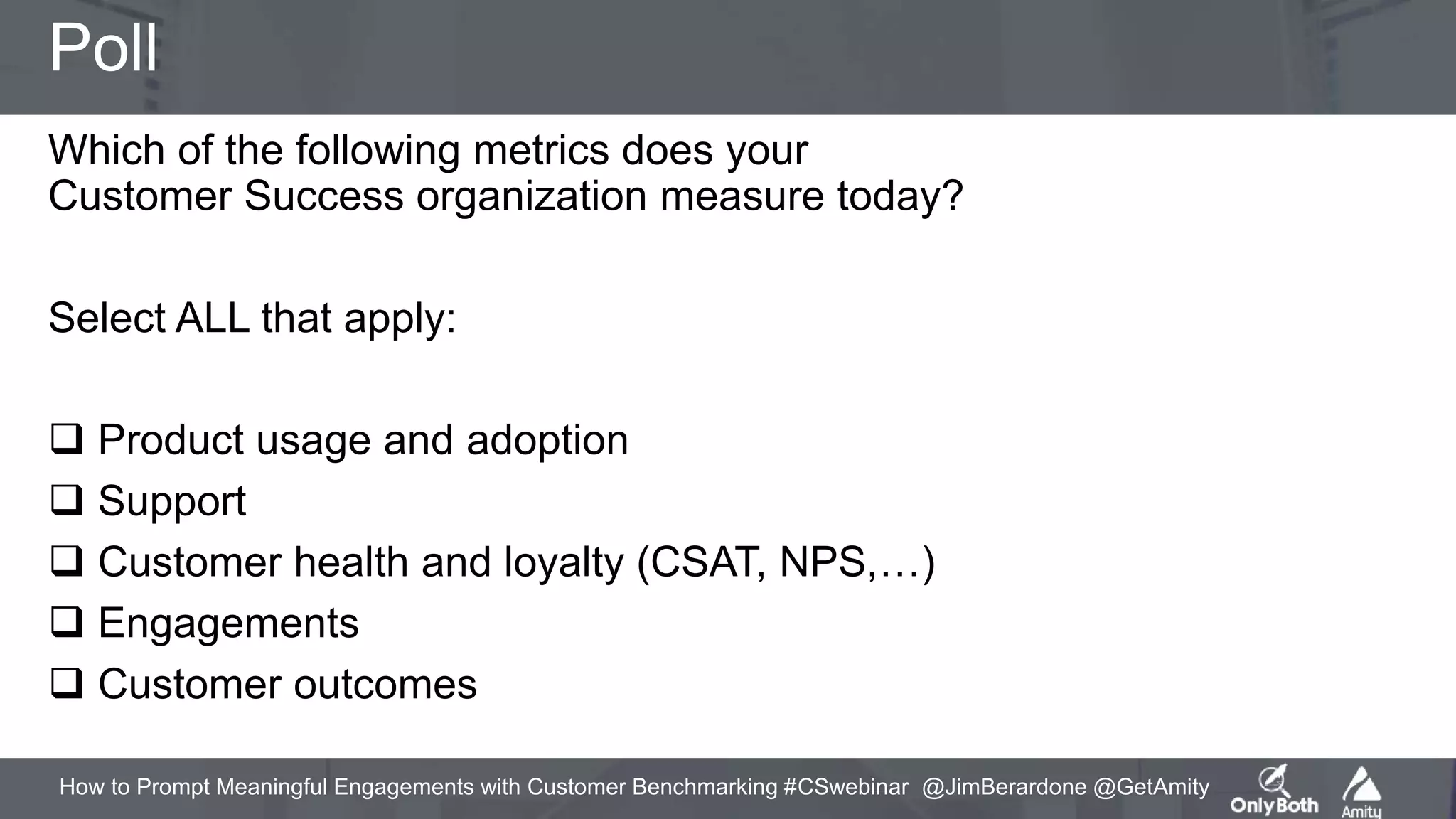 How to Prompt Meaningful Engagements with Customer Benchmarking #CSwebinar @JimBerardone @GetAmity
Poll
Which of the following metrics does your
Customer Success organization measure today?
Select ALL that apply:
 Product usage and adoption
 Support
 Customer health and loyalty (CSAT, NPS,…)
 Engagements
 Customer outcomes
 