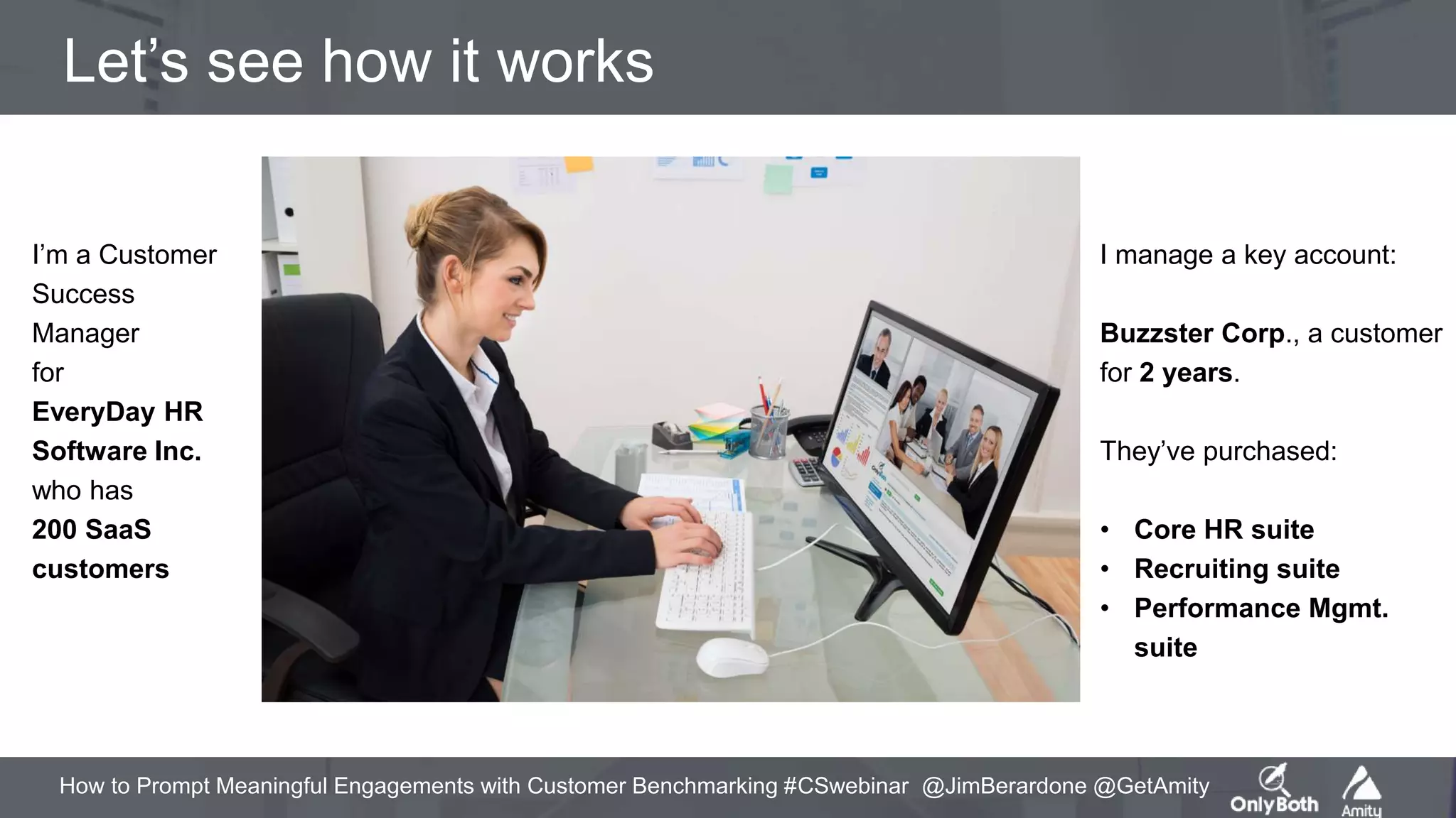 How to Prompt Meaningful Engagements with Customer Benchmarking #CSwebinar @JimBerardone @GetAmity
Let’s see how it works
I’m a Customer
Success
Manager
for
EveryDay HR
Software Inc.
who has
200 SaaS
customers
I manage a key account:
Buzzster Corp., a customer
for 2 years.
They’ve purchased:
• Core HR suite
• Recruiting suite
• Performance Mgmt.
suite
 