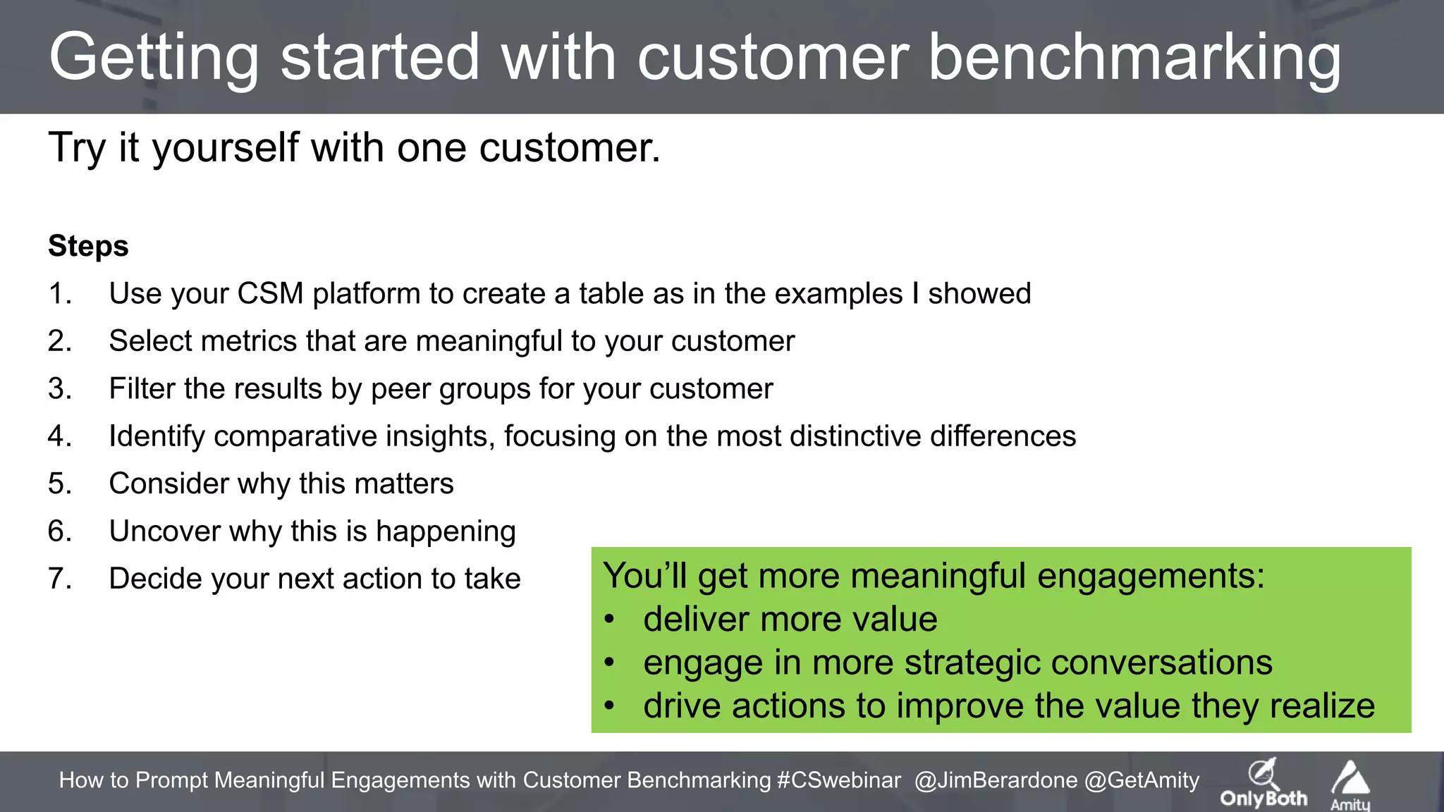 How to Prompt Meaningful Engagements with Customer Benchmarking #CSwebinar @JimBerardone @GetAmity
Getting started with customer benchmarking
Try it yourself with one customer.
Steps
1. Use your CSM platform to create a table as in the examples I showed
2. Select metrics that are meaningful to your customer
3. Filter the results by peer groups for your customer
4. Identify comparative insights, focusing on the most distinctive differences
5. Consider why this matters
6. Uncover why this is happening
7. Decide your next action to take You’ll get more meaningful engagements:
• deliver more value
• engage in more strategic conversations
• drive actions to improve the value they realize
 