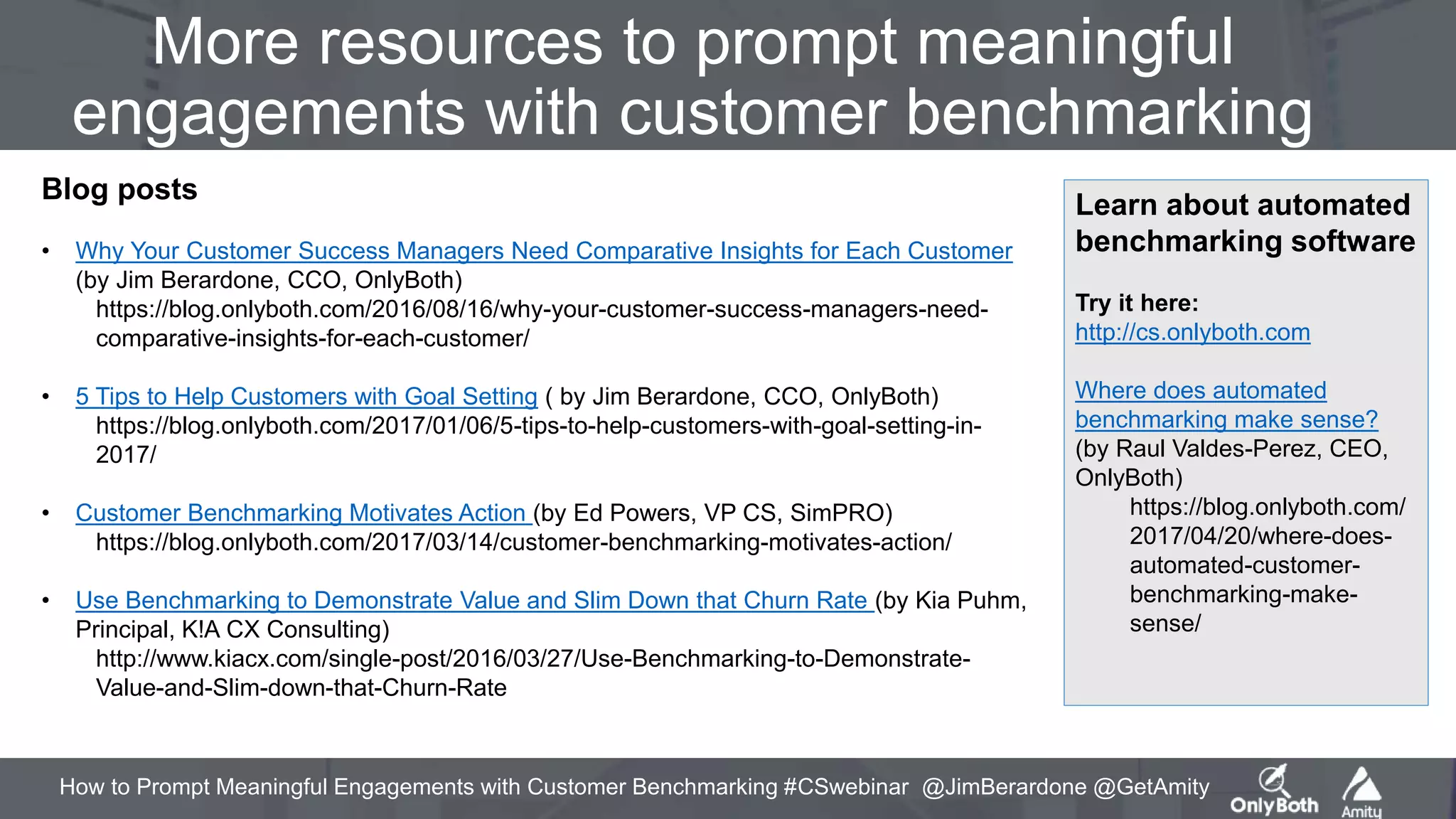 How to Prompt Meaningful Engagements with Customer Benchmarking #CSwebinar @JimBerardone @GetAmity
More resources to prompt meaningful
engagements with customer benchmarking
Blog posts
• Why Your Customer Success Managers Need Comparative Insights for Each Customer
(by Jim Berardone, CCO, OnlyBoth)
https://blog.onlyboth.com/2016/08/16/why-your-customer-success-managers-need-
comparative-insights-for-each-customer/
• 5 Tips to Help Customers with Goal Setting ( by Jim Berardone, CCO, OnlyBoth)
https://blog.onlyboth.com/2017/01/06/5-tips-to-help-customers-with-goal-setting-in-
2017/
• Customer Benchmarking Motivates Action (by Ed Powers, VP CS, SimPRO)
https://blog.onlyboth.com/2017/03/14/customer-benchmarking-motivates-action/
• Use Benchmarking to Demonstrate Value and Slim Down that Churn Rate (by Kia Puhm,
Principal, K!A CX Consulting)
http://www.kiacx.com/single-post/2016/03/27/Use-Benchmarking-to-Demonstrate-
Value-and-Slim-down-that-Churn-Rate
Learn about automated
benchmarking software
Try it here:
http://cs.onlyboth.com
Where does automated
benchmarking make sense?
(by Raul Valdes-Perez, CEO,
OnlyBoth)
https://blog.onlyboth.com/
2017/04/20/where-does-
automated-customer-
benchmarking-make-
sense/
 