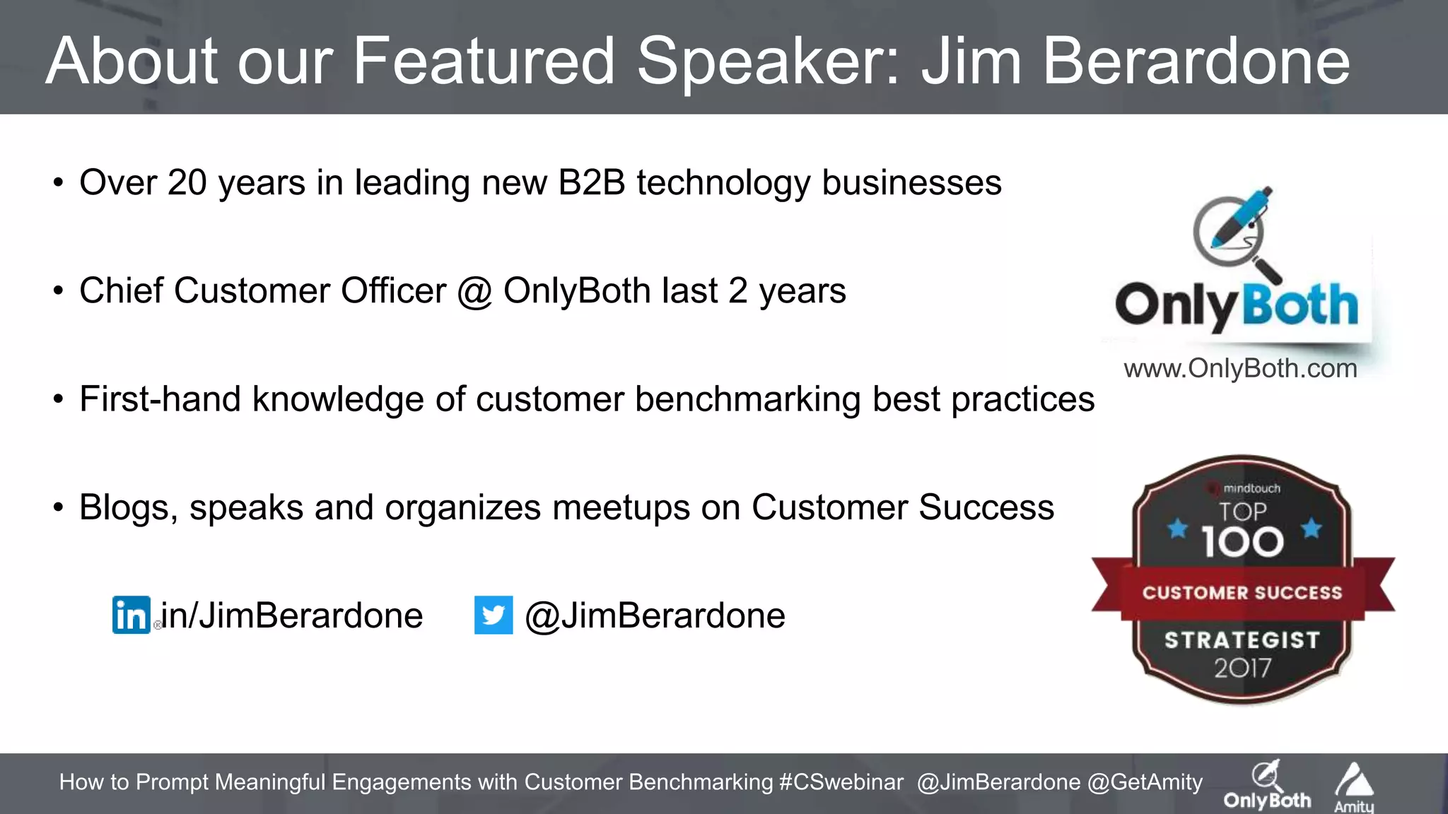 How to Prompt Meaningful Engagements with Customer Benchmarking #CSwebinar @JimBerardone @GetAmity
About our Featured Speaker: Jim Berardone
• Over 20 years in leading new B2B technology businesses
• Chief Customer Officer @ OnlyBoth last 2 years
• First-hand knowledge of customer benchmarking best practices
• Blogs, speaks and organizes meetups on Customer Success
in/JimBerardone @JimBerardone
www.OnlyBoth.com
 