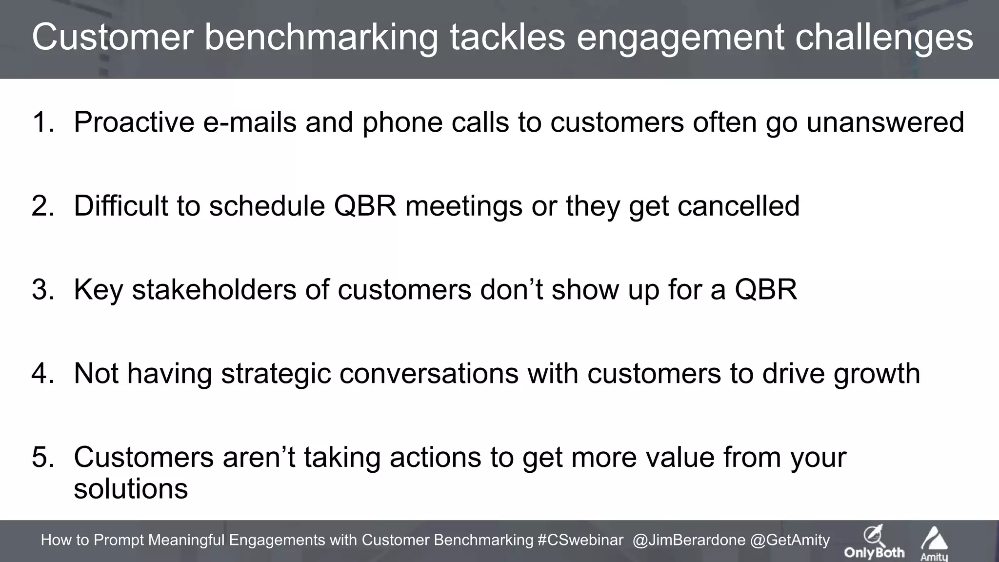How to Prompt Meaningful Engagements with Customer Benchmarking #CSwebinar @JimBerardone @GetAmity
Customer benchmarking tackles engagement challenges
1. Proactive e-mails and phone calls to customers often go unanswered
2. Difficult to schedule QBR meetings or they get cancelled
3. Key stakeholders of customers don’t show up for a QBR
4. Not having strategic conversations with customers to drive growth
5. Customers aren’t taking actions to get more value from your
solutions
 