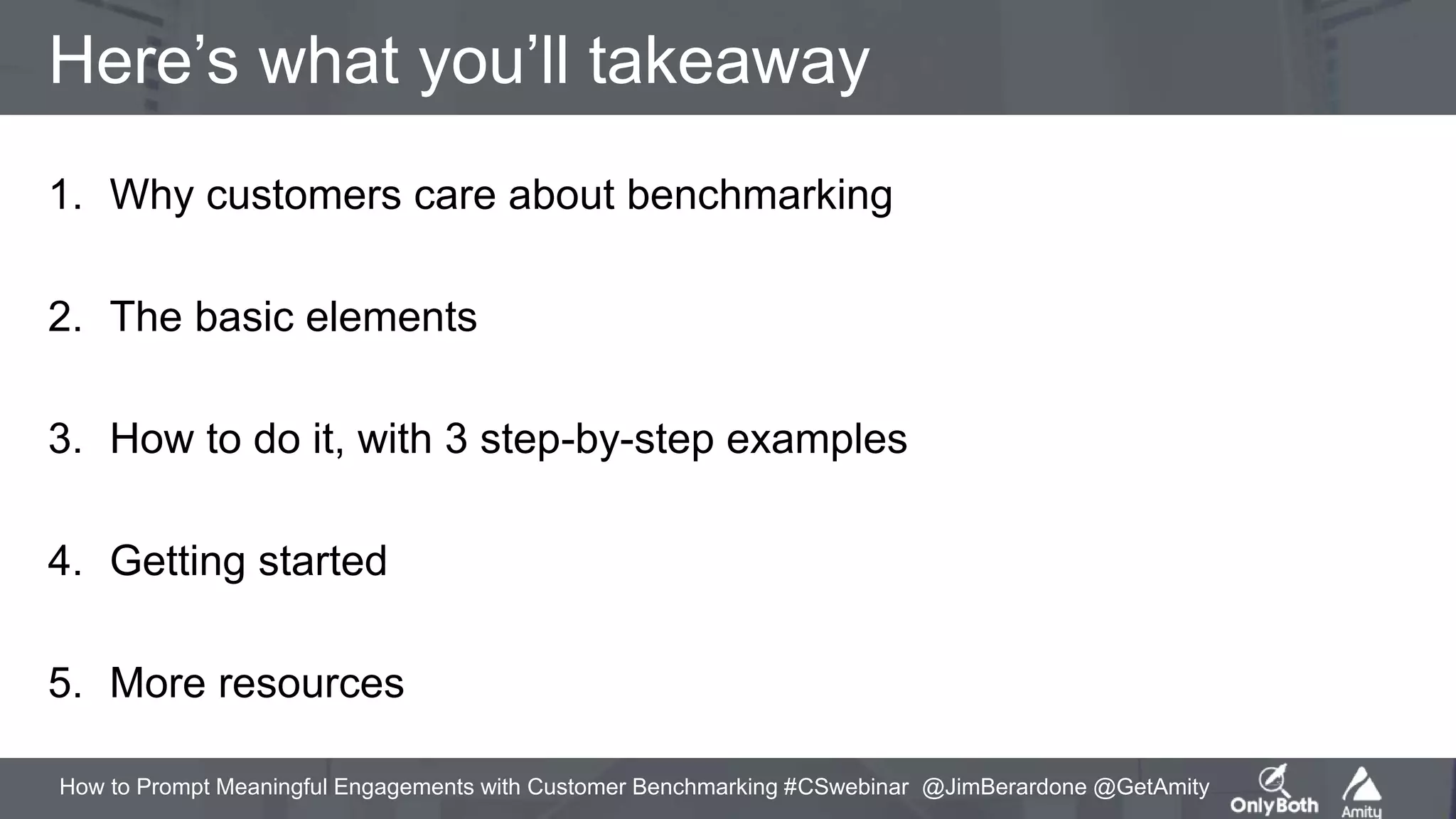 How to Prompt Meaningful Engagements with Customer Benchmarking #CSwebinar @JimBerardone @GetAmity
Here’s what you’ll takeaway
1. Why customers care about benchmarking
2. The basic elements
3. How to do it, with 3 step-by-step examples
4. Getting started
5. More resources
 
