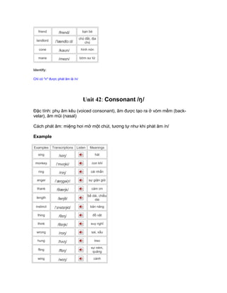 friend /frend/ bạn bè
landlord /ˈlændlɔːd/
chủ đất, địa
chủ
cone /kəʊn/ hình nón
mane /meɪn/ bờm sư tử
Identify:
Chỉ có "n" được phát âm là /n/
Unit 42: Consonant /ŋ/
Đặc tính: phụ âm kêu (voiced consonant), âm được tạo ra ở vòm mềm (back-
velar), âm mũi (nasal)
Cách phát âm: miệng hơi mở một chút, tương tự như khi phát âm /n/
Example
Examples Transcriptions Listen Meanings
sing /sɪŋ/ hát
monkey /ˈmʌŋki/ con khỉ
ring /rɪŋ/ cái nhẫn
anger /ˈæŋgə(r/ sự giận giữ
thank /θæŋk/ cám ơn
length /leŋθ/
bề dài, chiều
dài
instinct /ˈɪnstɪŋkt/ bản năng
thing /θɪŋ/ đồ vật
think /θɪŋk/ suy nghĩ
wrong /rɒŋ/ sai, xấu
hung /hʌŋ/ treo
fling /flɪŋ/
sự ném,
quăng
wing /wɪŋ/ cánh
 