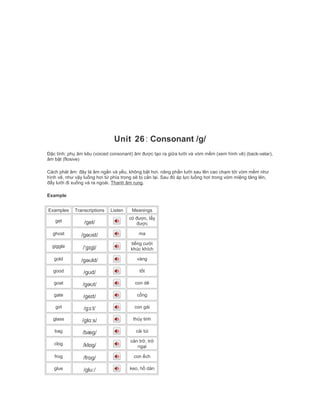 Unit 26: Consonant /g/
Đặc tính: phụ âm kêu (voiced consonant) âm được tạo ra giữa lưỡi và vòm mềm (xem hình vẽ) (back-velar),
âm bật (flosive)
Cách phát âm: đây là âm ngắn và yếu, không bật hơi. nâng phần lưỡi sau lên cao chạm tới vòm mềm như
hình vẽ, như vậy luồng hơi từ phía trong sẽ bị cản lại. Sau đó áp lực luồng hơi trong vòm miệng tăng lên,
đẩy lưỡi đi xuống và ra ngoài. Thanh âm rung.
Example
Examples Transcriptions Listen Meanings
get /get/
có được, lấy
được
ghost /gəʊst/ ma
giggle /ˈgɪgļ/
tiếng cười
khúc khích
gold /gəʊld/ vàng
good /gʊd/ tốt
goat /gəʊt/ con dê
gate /geɪt/ cổng
girl /gɜːl/ con gái
glass /glɑːs/ thủy tinh
bag /bæg/ cái túi
clog /klɒg/
cản trở, trở
ngại
frog /frɒg/ con ếch
glue /gluː/ keo, hồ dán
 