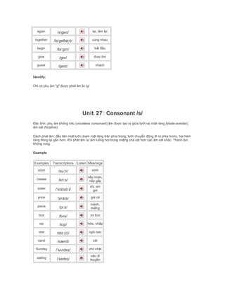 again /əˈgen/ lại, làm lại
together /təˈgeðə(r)/ cùng nhau
begin /bɪˈgɪn/ bắt đầu
give /gɪv/ đưa cho
guest /gest/ khách
Identify:
Chỉ có phụ âm "g" được phát âm là /g/
Unit 27: Consonant /s/
Đặc tính: phụ âm không kêu (voiceless consonant) âm được tạo ra giữa lưỡi và chât răng (blade-aveolar),
âm xát (fricative)
Cách phát âm: đầu tiên mặt lưỡi chạm mặt răng trên phía trong, lưỡi chuyển động đi ra phía trước, hai hàm
răng đóng lại gần hơn. Khi phát âm /s/ âm luồng hơi trong miệng chà xát hơn các âm xát khác. Thanh âm
không rung.
Example
Examples Transcriptions Listen Meanings
soon /suːn/ sớm
crease /kriːs/
nếp nhăn,
nếp gấp
sister /ˈsɪstə(r)/
chị, em
gái
price /praɪs/ giá cả
piece /piːs/
mảnh,
miếng
bus /bʌs/ xe bus
sip /sɪp/ hớp, nhấp
star /stɑː(r)/ ngôi sao
sand /sænd/ cát
Sunday /ˈsʌndeɪ/ chủ nhật
sailing /ˈseɪlɪŋ/
việc đi
thuyền
 
