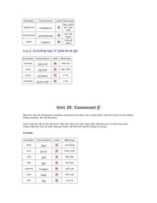 Examples Transcriptions Listen Meanings
xylophone /ˈzaɪləfəʊn/
đàn phiến
gỗ, mộc
cầm
xenophobia /ˌzenəˈfəʊbiə/
tính bài
ngoại
xylem /'zailem/
chất gỗ
xylem
Lưu ý: có trường hợp "x" phát âm là /gz/
Examples Transcriptions Listen Meanings
exhaust /ɪgˈzɔːst/ mệt mỏi
exist /ɪg'zɪst/ hiện diện
exam /ɪgˈzæm/ kì thi
example /ɪgˈzɑːmpl/ ví dụ
Unit 29: Consonant /ʃ/
Đặc tính: phụ âm không kêu (voiceless consonant) âm được tạo ra giữa phần mặt lưỡi trước và vòm miệng
(blade-aveolar), âm xát (fricative)
Cách phát âm: đây là âm xát mạnh. Đầu tiên nâng cao vòm ngạc mềm để luồng hơi có thể đi qua vòm
miệng. Mặt trên lưỡi và chân răng tạo thành một khe nhỏ hẹp khi luồng hơi đi qua
Example
Examples Transcriptions Listen Meanings
shop /ʃɒp/ cửa hàng
sure /ʃɔː(r)/ chắc chắn
chef /ʃef/ đầu bếp
ship /ʃɪp/ tàu thủy
national /ˈneɪʃən/ quốc gia
cash /kæʃ/ tiền mặt
fish /fɪʃ/ con cá
 