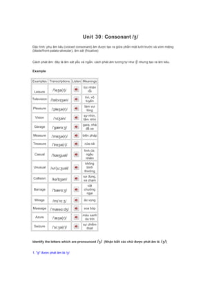 Unit 30: Consonant /ʒ/
Đặc tính: phụ âm kêu (voiced consonant) âm được tạo ra giữa phần mặt lưỡi trước và vòm miệng
(blade/front-palato-alveolar), âm xát (fricative)
Cách phát âm: đây là âm xát yếu và ngắn. cách phát âm tương tự như /ʃ/ nhưng tạo ra âm kêu.
Example
Examples Transcriptions Listen Meanings
Leisure /ˈleʒə(r)/
lúc nhàn
rỗi
Television /ˈtelɪvɪʒən/
tivi, vô
tuyến
Pleasure /ˈpleʒə(r)/
làm vui
lòng
Vision /ˈvɪʒən/
sự nhìn,
tầm nhìn
Garage /ˈgærɑːʒ/
gara, nhà
để xe
Measure /ˈmeʒə(r)/ biện pháp
Treasure /ˈtreʒə(r)/ của cải
Casual /ˈkæʒjuəl/
tình cờ,
ngẫu
nhiên
Unusual /ʌnˈjuːʒuəl/
không
bình
thường
Collision /kəˈlɪʒən/
sự đụng,
va chạm
Barrage /ˈbærɑːʒ/
vật
chướng
ngại
Mirage /mɪˈrɑːʒ/ ảo vọng
Massage /ˈmæsɑːdʒ/ xoa bóp
Azure /ˈæʒə(r)/
màu xanh
da trời
Seizure /ˈsiːʒə(r)/
sự chiếm
đoạt
Identify the letters which are pronounced /ʒ/ (Nhận biết các chữ được phát âm là /ʒ/)
1. "g" được phát âm là /ʒ/
 