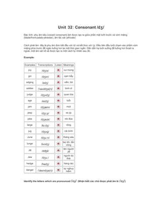 Unit 32: Consonant /dʒ/
Đặc tính: phụ âm kêu (voiced consonant) âm được tạo ra giữa phần mặt lưỡi trước và vòm miệng
(blade/front-palato-alveolar), âm tắc xát (africate)
Cách phát âm: đây là phụ âm đơn bắt đầu với /d/ và kết thúc với /ʒ/. Đầu tiên đầu lưỡi chạm vào phầm vòm
miệng phía trước để ngăn luồng hơi lại một thời gian ngắn. Dần dần hạ lưỡi xuống để luồng hơi thoát ra
ngoài, một âm xát nổ sẽ được tạo ra một cách tự nhiên sau đó.
Example:
Examples Transcriptions Listen Meanings
joy /dʒɔɪ/ vui mừng
gin /dʒɪn/ cạm bẫy
edging /edʒ/ viền, bờ
soldier /ˈsəʊldʒə(r)/ binh sĩ
judge /dʒʌdʒ/ quan tòa
age /eɪdʒ/ tuổi
jam /dʒæm/ mứt
jeep /dʒiːp/ xe jíp
joke /dʒəʊk/ nói đùa
large /lɑːdʒ/ rộng
jug /dʒʌg/ cái bình
June /dʒuːn/ tháng sáu
lunge /lʌndʒ/
lao tới, tấn
công
Jill /dʤil/
tên người
Jill
Jew /dʒuː/
người do
thái
hedge /hedʒ/ hàng rào
danger /ˈdeɪndʒə(r)/
sự nghuy
hiểm
Identify the letters which are pronounced /dʒ/ (Nhận biết các chữ được phát âm là /dʒ/)
 