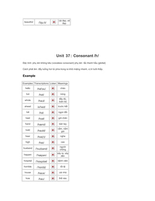 beautiful /ˈbjuːti/
cái đẹp, vẻ
đẹp
Unit 37: Consonant /h/
Đặc tính: phụ âm không kêu (voiceless consonant) phụ âm tắc thanh hầu (glottal)
Cách phát âm: đẩy luồng hơi từ phía trong ra khỏi miệng nhanh, vị trí lưỡi thấp.
Example
Examples Transcriptions Listen Meanings
hello /helˈəʊ/ chào
hot /hɒt/ nóng
whole /həʊl/
đầy đủ,
toàn bộ
ahead /əˈhed/ trước hết
hill /hɪl/ ngọn đồi
heel /hɪəl/ gót chân
hand /hænd/ bàn tay
hold /həʊld/
cầm, nắm
giữ
hear /hɪə(r)/ nghe
high /haɪ/ cao
husband /ˈhʌzbənd/
người
chồng
happen /ˈhæpən/
xảy ra, xảy
đến
hospital /ˈhɒspɪtəl/ bệnh viện
horrible /ˈhɒrɪbļ/ tồi tệ
house /haʊs/ cái nhà
how /haʊ/ thế nào
 