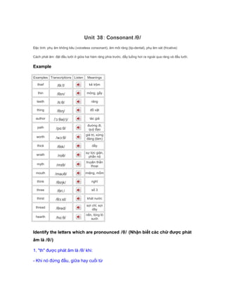 Unit 38: Consonant /θ/
Đặc tính: phụ âm không kêu (voiceless consonant), âm môi răng (tip-dental), phụ âm xát (fricative)
Cách phát âm: đặt đầu lưỡi ở giữa hai hàm răng phía trước. đẩy luồng hơi ra ngoài qua răng và đầu lưỡi.
Example
Examples Transcriptions Listen Meanings
thief /θiːf/ kẻ trộm
thin /θɪn/ mỏng, gầy
teeth /tiːθ/ răng
thing /θɪŋ/ đồ vật
author /ˈɔːθə(r)/ tác giả
path /pɑːθ/
đường đi,
quỹ đạo
worth /wɜːθ/
giá trị, xứng
đáng (làm)
thick /θɪk/ dầy
wrath /rɒθ/
sự tức giận,
phẫn nộ
myth /mɪθ/
truyện thần
thoại
mouth /maʊθ/ miệng, mồm
think /θɪŋk/ nghĩ
three /θriː/ số 3
thirst /θɜːst/ khát nước
thread /θred/
sợi chỉ, sợi
dây
hearth /hɑːθ/
nền, lòng lò
sưởi
Identify the letters which are pronounced /θ/ (Nhận biết các chữ được phát
âm là /θ/)
1. "th" được phát âm là /θ/ khi:
- Khi nó đứng đầu, giữa hay cuối từ
 