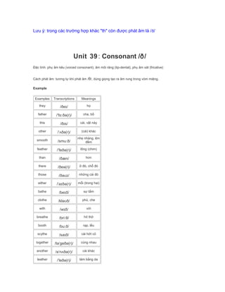 Lưu ý: trong các trường hợp khác "th" còn được phát âm là /ð/
Unit 39: Consonant /ð/
Đặc tính: phụ âm kêu (voiced consonant), âm môi răng (tip-dental), phụ âm xát (fricative)
Cách phát âm: tương tự khi phát âm /θ/, dùng giọng tạo ra âm rung trong vòm miệng.
Example
Examples Transcriptions Meanings
they /ðeɪ/ họ
father /ˈfɑːðə(r)/ cha, bố
this /ðɪs/ cái, vật này
other /ˈʌðə(r)/ (cái) khác
smooth /smuːð/
nhẹ nhàng, êm
đềm
feather /ˈfeðə(r)/ lông (chim)
than /ðæn/ hơn
there /ðeə(r)/ ở đó, chỗ đó
those /ðəʊz/ những cái đó
either /ˈaɪðə(r)/ mỗi (trong hai)
bathe /beɪð/ sự tắm
clothe /kləʊð/ phủ, che
with /wɪð/ với
breathe /briːθ/ hít thở
booth /buːð/ rạp, lều
scythe /saɪð/ cái hớt cỏ
together /təˈgeðə(r)/ cùng nhau
another /əˈnʌðə(r)/ cái khác
leather /ˈleðə(r)/ làm bằng da
 