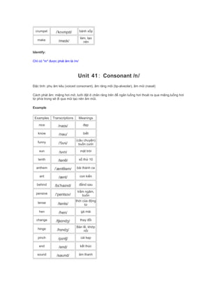 crumpet /ˈkrʌmpɪt/ bánh xốp
make /meɪk/
làm, tạo
nên
Identify:
Chỉ có "m" được phát âm là /m/
Unit 41: Consonant /n/
Đặc tính: phụ âm kêu (voiced consonant), âm răng môi (tip-alveolar), âm mũi (nasal)
Cách phát âm: miệng hơi mở, lưỡi đặt ở chân răng trên để ngăn luồng hơi thoát ra qua miệng,luồng hơi
từ phía trong sẽ đi qua mũi tạo nên âm mũi.
Example
Examples Transcriptions Meanings
nice /naɪs/ đẹp
know /nəʊ/ biết
funny /ˈfʌni/
(câu chuyện)
buồn cười
sun /sʌn/ mặt trời
tenth /tenθ/ số thứ 10
anthem /ˈæntθəm/ bài thánh ca
ant /ænt/ con kiến
behind /bɪˈhaɪnd/ đằnd sau
pensive /ˈpentsɪv/
trầm ngâm,
buồn
tense /tents/
thời của động
từ
hen /hen/ gà mái
change /tʃeɪndʒ/ thay đổi
hinge /hɪndʒ/
Bản lề, khớp
nối
pinch /pɪntʃ/ cái kẹp
end /end/ kết thúc
sound /saʊnd/ âm thanh
 