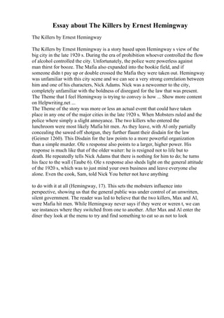 Essay about The Killers by Ernest Hemingway
The Killers by Ernest Hemingway
The Killers by Ernest Hemingway is a story based upon Hemingway s view of the
big city in the late 1920 s. During the era of prohibition whoever controlled the flow
of alcohol controlled the city. Unfortunately, the police were powerless against
man thirst for booze. The Mafia also expanded into the bookie field, and if
someone didn t pay up or double crossed the Mafia they were taken out. Hemingway
was unfamiliar with this city scene and we can see a very strong correlation between
him and one of his characters, Nick Adams. Nick was a newcomer to the city,
completely unfamiliar with the boldness of disregard for the law that was present.
The Theme that I feel Hemingway is trying to convey is how ... Show more content
on Helpwriting.net ...
The Theme of the story was more or less an actual event that could have taken
place in any one of the major cities in the late 1920 s. When Mobsters ruled and the
police where simply a slight annoyance. The two killers who entered the
lunchroom were most likely Mafia hit men. As they leave, with Al only partially
concealing the sawed off shotgun, they further flaunt their disdain for the law
(Geimer 1260). This Disdain for the law points to a more powerful organization
than a simple murder. Ole s response also points to a larger, higher power. His
response is much like that of the older waiter: he is resigned not to life but to
death. He repeatedly tells Nick Adams that there is nothing for him to do; he turns
his face to the wall (Taube 6). Ole s response also sheds light on the general attitude
of the 1920 s, which was to just mind your own business and leave everyone else
alone. Even the cook, Sam, told Nick You better not have anything
to do with it at all (Hemingway, 17). This sets the mobsters influence into
perspective, showing us that the general public was under control of an unwritten,
silent government. The reader was led to believe that the two killers, Max and Al,
were Mafia hit men. While Hemingway never says if they were or weren t, we can
see instances where they switched from one to another. After Max and Al enter the
diner they look at the menu to try and find something to eat so as not to look
 