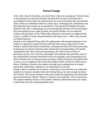 Forest Gump
Life is like a box of chocolates, you never know what you re gonna get. Forrest Gump
is the portrayal of a man that has been alienated from society, not because he is
unintelligent or dimwitted, but rather because he is not restricted by the conventional
ideals which are embedded within his culture; thus, challenging the conformities and
principals that most people are accustomed to. The contrast that Robert Zemeckis,
director of the film, is attempting to convey through the character of Forrest Gumpis
how most people are too smart for there own good; and thus, try to escape the
realities and actualities of life. While other characters in the story are suppressed by
society s conflicts, Forrest remains blinded to all; hence, he is... Show more content
on Helpwriting.net ...
Society is more pleased living under the suppressions and misrepresentations of our
culture, as opposed to coping with the truth and what comes along with it. Forest
Gump is a person that many would label a contemporary holy fool which means that
he possesses an extreme innocence that enables him to do great things. His mental
incapabilities have their obvious disadvantages, but what is more worthy of
discussion are the, not so obvious, advantages. His idealistic and optimistic view of
the world and his innocence blind him to the evil in people, and consequently; he is
able to find the best in each person he encounters. Robert Zemeckis directed the film
in such a way to emphasize the notion that simple is better which ties with his main
theme of destiny. Zemeckis also implies, through large contradictions in Gump s
personality, that Gump s character is an impossibility in real life.
Gump is able to surmount all of society s restrictions. Even when he was a little boy
people were trying to straighten him out with leg braces, but sure enough, he broke
out of those. This pivotal moment in the movie marks the beginning of an absolutely
great and optimistic lifestyle. However, Gump is not completely void of restrictions.
He respects authority because of his mother, whom he adored and loved very much.
A little later in his life, Gump joined the army
 