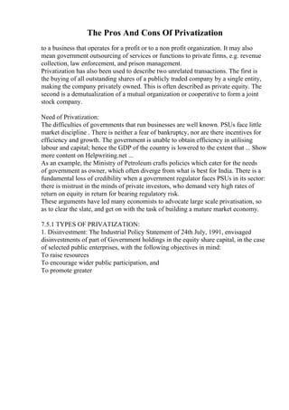 The Pros And Cons Of Privatization
to a business that operates for a profit or to a non profit organization. It may also
mean government outsourcing of services or functions to private firms, e.g. revenue
collection, law enforcement, and prison management.
Privatization has also been used to describe two unrelated transactions. The first is
the buying of all outstanding shares of a publicly traded company by a single entity,
making the company privately owned. This is often described as private equity. The
second is a demutualization of a mutual organization or cooperative to form a joint
stock company.
Need of Privatization:
The difficulties of governments that run businesses are well known. PSUs face little
market discipline . There is neither a fear of bankruptcy, nor are there incentives for
efficiency and growth. The government is unable to obtain efficiency in utilising
labour and capital; hence the GDP of the country is lowered to the extent that ... Show
more content on Helpwriting.net ...
As an example, the Ministry of Petroleum crafts policies which cater for the needs
of government as owner, which often diverge from what is best for India. There is a
fundamental loss of credibility when a government regulator faces PSUs in its sector:
there is mistrust in the minds of private investors, who demand very high rates of
return on equity in return for bearing regulatory risk.
These arguments have led many economists to advocate large scale privatisation, so
as to clear the slate, and get on with the task of building a mature market economy.
7.5.1 TYPES OF PRIVATIZATION:
1. Disinvestment: The Industrial Policy Statement of 24th July, 1991, envisaged
disinvestments of part of Government holdings in the equity share capital, in the case
of selected public enterprises, with the following objectives in mind:
To raise resources
To encourage wider public participation, and
To promote greater
 