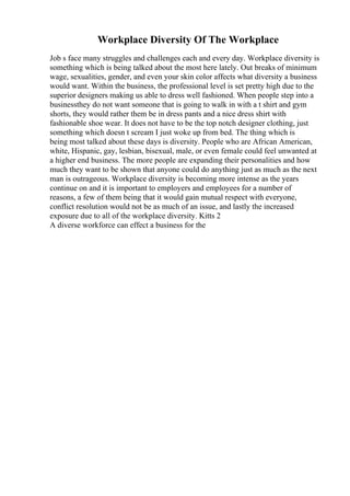 Workplace Diversity Of The Workplace
Job s face many struggles and challenges each and every day. Workplace diversity is
something which is being talked about the most here lately. Out breaks of minimum
wage, sexualities, gender, and even your skin color affects what diversity a business
would want. Within the business, the professional level is set pretty high due to the
superior designers making us able to dress well fashioned. When people step into a
businessthey do not want someone that is going to walk in with a t shirt and gym
shorts, they would rather them be in dress pants and a nice dress shirt with
fashionable shoe wear. It does not have to be the top notch designer clothing, just
something which doesn t scream I just woke up from bed. The thing which is
being most talked about these days is diversity. People who are African American,
white, Hispanic, gay, lesbian, bisexual, male, or even female could feel unwanted at
a higher end business. The more people are expanding their personalities and how
much they want to be shown that anyone could do anything just as much as the next
man is outrageous. Workplace diversity is becoming more intense as the years
continue on and it is important to employers and employees for a number of
reasons, a few of them being that it would gain mutual respect with everyone,
conflict resolution would not be as much of an issue, and lastly the increased
exposure due to all of the workplace diversity. Kitts 2
A diverse workforce can effect a business for the
 