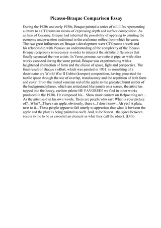 Picasso-Braque Comparison Essay
During the 1920s and early 1930s, Braque painted a series of still lifes representing
a return to a CГ©zannian means of expressing depth and surface composition. As
an heir of Cezanne, Braque had inherited the possibility of applying to painting the
economy and precision traditional in the craftsman milieu from which he came.
The two great influences on Braque s development were CГ©zanne s work and
his relationship with Picasso; an understanding of the complexity of the Picasso
Braque reciprocity is necessary in order to interpret the stylistic differences that
finally separated the two artists. In Verre, pomme, serviette et pipe, as with other
works executed during the same period, Braque was experimenting with a
heightened abstraction of form and the elision of space, light and perspective. The
final result of Braque s effort, which was painted in 1931, is something of a
doctrinaire pre World War II Cubist (kemper) composition, having generated the
tactile space through the use of overlap, translucency and the repetition of both form
and color. From the muted venetian red of the apple to the gradated burnt umber of
the background planes, which are articulated like panels on a screen, the artist has
tapped into the heavy, earthen palette HE FAVORED? we find in other works
produced in the 1930s. He composed his... Show more content on Helpwriting.net ...
As the artist said in his own words, There are people who say: What is your picture
of?...What?...There s an apple, obviously, there s...I don t know...Ah yes! A plate,
next to it... These people appear to fail utterly to appreciate that what is between the
apple and the plate is being painted as well. And, to be honest...the space between
seems to me to be as essential an element as what they call the object. (Ditto
 
