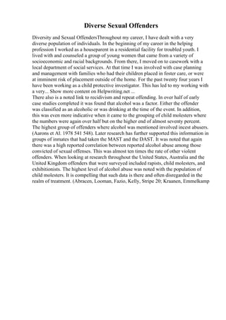 Diverse Sexual Offenders
Diversity and Sexual OffendersThroughout my career, I have dealt with a very
diverse population of individuals. In the beginning of my career in the helping
profession I worked as a houseparent in a residential facility for troubled youth. I
lived with and counseled a group of young women that came from a variety of
socioeconomic and racial backgrounds. From there, I moved on to casework with a
local department of social services. At that time I was involved with case planning
and management with families who had their children placed in foster care, or were
at imminent risk of placement outside of the home. For the past twenty four years I
have been working as a child protective investigator. This has led to my working with
a very... Show more content on Helpwriting.net ...
There also is a noted link to recidivism and repeat offending. In over half of early
case studies completed it was found that alcohol was a factor. Either the offender
was classified as an alcoholic or was drinking at the time of the event. In addition,
this was even more indicative when it came to the grouping of child molesters where
the numbers were again over half but on the higher end of almost seventy percent.
The highest group of offenders where alcohol was mentioned involved incest abusers.
(Aarons et Al. 1978 541 548). Later research has further supported this information in
groups of inmates that had taken the MAST and the DAST. It was noted that again
there was a high reported correlation between reported alcohol abuse among those
convicted of sexual offenses. This was almost ten times the rate of other violent
offenders. When looking at research throughout the United States, Australia and the
United Kingdom offenders that were surveyed included rapists, child molesters, and
exhibitionists. The highest level of alcohol abuse was noted with the population of
child molesters. It is compelling that such data is there and often disregarded in the
realm of treatment. (Abracen, Looman, Fazio, Kelly, Stripe 20; Kraanen, Emmelkamp
 