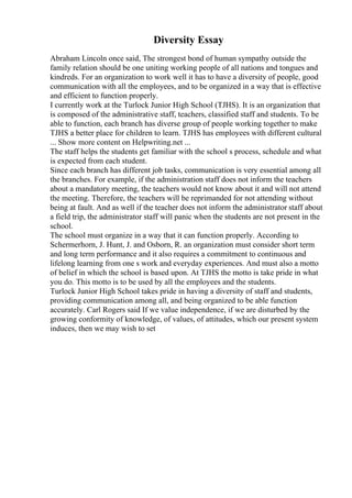 Diversity Essay
Abraham Lincoln once said, The strongest bond of human sympathy outside the
family relation should be one uniting working people of all nations and tongues and
kindreds. For an organization to work well it has to have a diversity of people, good
communication with all the employees, and to be organized in a way that is effective
and efficient to function properly.
I currently work at the Turlock Junior High School (TJHS). It is an organization that
is composed of the administrative staff, teachers, classified staff and students. To be
able to function, each branch has diverse group of people working together to make
TJHS a better place for children to learn. TJHS has employees with different cultural
... Show more content on Helpwriting.net ...
The staff helps the students get familiar with the school s process, schedule and what
is expected from each student.
Since each branch has different job tasks, communication is very essential among all
the branches. For example, if the administration staff does not inform the teachers
about a mandatory meeting, the teachers would not know about it and will not attend
the meeting. Therefore, the teachers will be reprimanded for not attending without
being at fault. And as well if the teacher does not inform the administrator staff about
a field trip, the administrator staff will panic when the students are not present in the
school.
The school must organize in a way that it can function properly. According to
Schermerhorn, J. Hunt, J. and Osborn, R. an organization must consider short term
and long term performance and it also requires a commitment to continuous and
lifelong learning from one s work and everyday experiences. And must also a motto
of belief in which the school is based upon. At TJHS the motto is take pride in what
you do. This motto is to be used by all the employees and the students.
Turlock Junior High School takes pride in having a diversity of staff and students,
providing communication among all, and being organized to be able function
accurately. Carl Rogers said If we value independence, if we are disturbed by the
growing conformity of knowledge, of values, of attitudes, which our present system
induces, then we may wish to set
 
