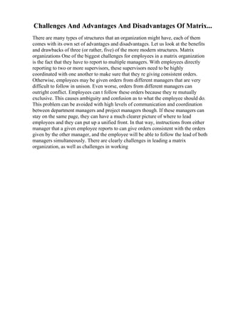 Challenges And Advantages And Disadvantages Of Matrix...
There are many types of structures that an organization might have, each of them
comes with its own set of advantages and disadvantages. Let us look at the benefits
and drawbacks of three (or rather, five) of the more modern structures. Matrix
organizations One of the biggest challenges for employees in a matrix organization
is the fact that they have to report to multiple managers. With employees directly
reporting to two or more supervisors, these supervisors need to be highly
coordinated with one another to make sure that they re giving consistent orders.
Otherwise, employees may be given orders from different managers that are very
difficult to follow in unison. Even worse, orders from different managers can
outright conflict. Employees can t follow these orders because they re mutually
exclusive. This causes ambiguity and confusion as to what the employee should do.
This problem can be avoided with high levels of communication and coordination
between department managers and project managers though. If these managers can
stay on the same page, they can have a much clearer picture of where to lead
employees and they can put up a unified front. In that way, instructions from either
manager that a given employee reports to can give orders consistent with the orders
given by the other manager, and the employee will be able to follow the lead of both
managers simultaneously. There are clearly challenges in leading a matrix
organization, as well as challenges in working
 