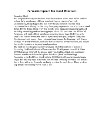 Persuasive Speech On Blood Donations
Donating Blood
Just imagine if one of your brothers or sisters was born with a heart defect and had
to have daily transfusions of blood in order to have a chance of survival.
Unfortunately, things happen like this everyday and some of you may have
experienced them already. In this essay I am going to persuade you to become a blood
donor. I try to donate blood every two months or so because it makes me feel like I
am doing something good and saving people s lives. Do you know that 95% of all
Americans will need a blood transfusion sometime in our lives (Red Cross web
site)? That statistic means that there is a possibility that you, and your family and
friends could need support from volunteer blood donors. In this essay I will discuss
the need for blood donations, solutions that can increase blood donations, and actions
that need to be taken to increase blood donations.
The need for blood is growing more everyday while the numbers of donors is
decreasing. Sickle cell disease affects more than 70,000 people in the U.S. About
1,000 babies are born with the disease each year. Sickle cell patients can require
frequent blood transfusions throughout their lives (RedCrossBlood.org).
According to the Red Cross blood website 41,000 pints of blood are needed every
single day, and they need us to make that possible. Donating blood is a safe process
that is done with a sterile needle used only one time for each donor. There is a four
step process to donating blood. First, is the
 