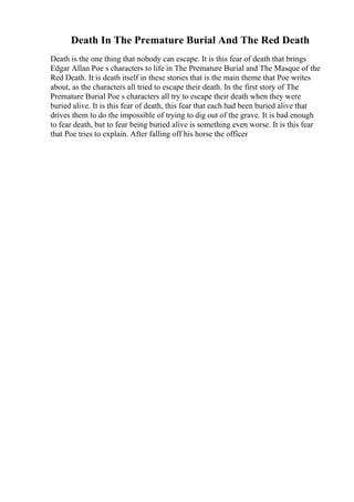 Death In The Premature Burial And The Red Death
Death is the one thing that nobody can escape. It is this fear of death that brings
Edgar Allan Poe s characters to life in The Premature Burial and The Masque of the
Red Death. It is death itself in these stories that is the main theme that Poe writes
about, as the characters all tried to escape their death. In the first story of The
Premature Burial Poe s characters all try to escape their death when they were
buried alive. It is this fear of death, this fear that each had been buried alive that
drives them to do the impossible of trying to dig out of the grave. It is bad enough
to fear death, but to fear being buried alive is something even worse. It is this fear
that Poe tries to explain. After falling off his horse the officer
 