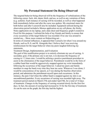 My Personal Statement On Being Observed
The targeted behavior being observed will be the frequency of verbalizations of the
following curses: fuck, shit, damn, bitch, and ass, as well as any variations of them
(e.g. asshole). Each instance of cursing will be recorded, as well as what happened
both immediately before and after the curse was spoken. My emotional states for
both before and after I cursewill also be included. Equipment utilized during the
observation period included a Memos application on my cell phone, the Sticky
Notes application on my laptop, and a data sheet and frequency graph I created in
Excel for this purpose. I enlisted the help of my friends and family to ensure that
every occurrence of the target behavior was recorded. If no one was around to
remind me,... Show more content on Helpwriting.net ...
In terms of external influences, it appeared that I cursed a lot when I was around my
friends, such as D, S, and M. Alongside that, I believe that I was receiving
reinforcement for the target behavior when my peers laughed following my
statements.
Treatment Design, Implementation, and Evaluation
The goal of this modification project is to entirely eliminate my use of cursing. A
secondary goal, if the primary one is not met, is to decrease the frequency of
cursing to 1 2 times max. I would be utilizing a positive punishment procedure to
assist in the elimination of the target behavior. Punishment would be in the form of
a rubber band that would be aggressively snapped against my wrist immediately
following the occurrence of the target behavior. I asked my peers and family
members to snap the band every time they hear me curse. Whenever I was alone, I
would be conscientious of my speech, as I was during the baseline observation
period, and administer the punishment myself upon each occurrence. In this
instance, the pain I feel when the rubber band is snapped against my skin is an
unconditioned punisher. Every occurrence of cursing was recorded right away. The
treatment period started on March 27th and ended April 9th, for a total of 14 days
of treatment. Changes in the frequency of cursing occurred slowly for the first few
days. In fact, the amount of cursing had increased to 14 for the first day of treatment.
As can be seen on the graph, the first day had the highest
 