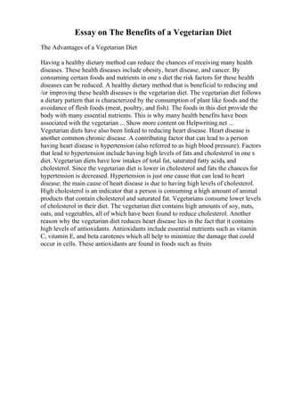 Essay on The Benefits of a Vegetarian Diet
The Advantages of a Vegetarian Diet
Having a healthy dietary method can reduce the chances of receiving many health
diseases. These health diseases include obesity, heart disease, and cancer. By
consuming certain foods and nutrients in one s diet the risk factors for these health
diseases can be reduced. A healthy dietary method that is beneficial to reducing and
/or improving these health diseases is the vegetarian diet. The vegetarian diet follows
a dietary pattern that is characterized by the consumption of plant like foods and the
avoidance of flesh foods (meat, poultry, and fish). The foods in this diet provide the
body with many essential nutrients. This is why many health benefits have been
associated with the vegetarian ... Show more content on Helpwriting.net ...
Vegetarian diets have also been linked to reducing heart disease. Heart disease is
another common chronic disease. A contributing factor that can lead to a person
having heart disease is hypertension (also referred to as high blood pressure). Factors
that lead to hypertension include having high levels of fats and cholesterol in one s
diet. Vegetarian diets have low intakes of total fat, saturated fatty acids, and
cholesterol. Since the vegetarian diet is lower in cholesterol and fats the chances for
hypertension is decreased. Hypertension is just one cause that can lead to heart
disease; the main cause of heart disease is due to having high levels of cholesterol.
High cholesterol is an indicator that a person is consuming a high amount of animal
products that contain cholesterol and saturated fat. Vegetarians consume lower levels
of cholesterol in their diet. The vegetarian diet contains high amounts of soy, nuts,
oats, and vegetables, all of which have been found to reduce cholesterol. Another
reason why the vegetarian diet reduces heart disease lies in the fact that it contains
high levels of antioxidants. Antioxidants include essential nutrients such as vitamin
C, vitamin E, and beta carotenes which all help to minimize the damage that could
occur in cells. These antioxidants are found in foods such as fruits
 