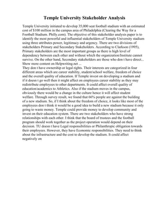 Temple University Stakeholder Analysis
Temple University initiated to develop 35,000 seat football stadium with an estimated
cost of $100 million in the campus area of Philadelphia (Clearing the Way for a
Football Stadium. Philly.com). The objective of this stakeholder analysis paper is to
identify the most powerful and influential stakeholders of Temple University stadium
using three attributes power, legitimacy and urgency. There are two divisions of
stakeholders Primary and Secondary Stakeholders. According to Clarkson (1995),
Primary stakeholders are the most important groups as there is high level of
dependency between each other and without which the organization/Institute cannot
survive. On the other hand, Secondary stakeholders are those who don t have direct...
Show more content on Helpwriting.net ...
They don t have ownership or legal rights. Their interests are categorized in four
different areas which are career stability, student/school welfare, freedom of choice
and the overall quality of education. If Temple invest on developing a stadium and
if it doesn t go well then it might affect on employees career stability as they may
redistribute employees to other departments. It could affect overall quality of
education/academics to Athletics. Also if the stadium moves in the campus,
obviously there would be a change in the culture hence it will affect student
welfare. Through survey result, we found that 66% people are against the building
of a new stadium. So, if I think about the freedom of choice, it looks like most of the
employees don t think it would be a good idea to build a new stadium because it only
going to waste money. Temple could provide money to develop community and
invest on their education system. There are two stakeholders who have strong
relationships with each other. I think that the board of trustees and the football
program should work together as the project operation would depend on their
decision. TU doesn t have Legal responsibilities or Philanthropic obligation towards
their employees. However, they have Economic responsibilities. They need to think
about the infrastructure and the cost to develop the stadium. It could affect
negatively on
 