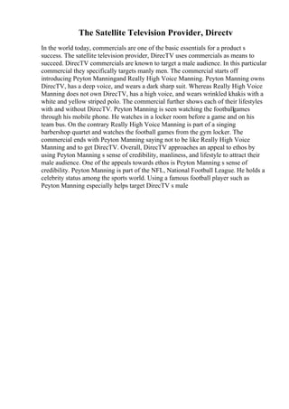 The Satellite Television Provider, Directv
In the world today, commercials are one of the basic essentials for a product s
success. The satellite television provider, DirecTV uses commercials as means to
succeed. DirecTV commercials are known to target a male audience. In this particular
commercial they specifically targets manly men. The commercial starts off
introducing Peyton Manningand Really High Voice Manning. Peyton Manning owns
DirecTV, has a deep voice, and wears a dark sharp suit. Whereas Really High Voice
Manning does not own DirecTV, has a high voice, and wears wrinkled khakis with a
white and yellow striped polo. The commercial further shows each of their lifestyles
with and without DirecTV. Peyton Manning is seen watching the footballgames
through his mobile phone. He watches in a locker room before a game and on his
team bus. On the contrary Really High Voice Manning is part of a singing
barbershop quartet and watches the football games from the gym locker. The
commercial ends with Peyton Manning saying not to be like Really High Voice
Manning and to get DirecTV. Overall, DirecTV approaches an appeal to ethos by
using Peyton Manning s sense of credibility, manliness, and lifestyle to attract their
male audience. One of the appeals towards ethos is Peyton Manning s sense of
credibility. Peyton Manning is part of the NFL, National Football League. He holds a
celebrity status among the sports world. Using a famous football player such as
Peyton Manning especially helps target DirecTV s male
 