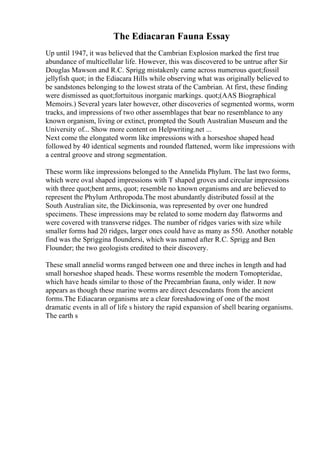 The Ediacaran Fauna Essay
Up until 1947, it was believed that the Cambrian Explosion marked the first true
abundance of multicellular life. However, this was discovered to be untrue after Sir
Douglas Mawson and R.C. Sprigg mistakenly came across numerous quot;fossil
jellyfish quot; in the Ediacara Hills while observing what was originally believed to
be sandstones belonging to the lowest strata of the Cambrian. At first, these finding
were dismissed as quot;fortuitous inorganic markings. quot;(AAS Biographical
Memoirs.) Several years later however, other discoveries of segmented worms, worm
tracks, and impressions of two other assemblages that bear no resemblance to any
known organism, living or extinct, prompted the South Australian Museum and the
University of... Show more content on Helpwriting.net ...
Next come the elongated worm like impressions with a horseshoe shaped head
followed by 40 identical segments and rounded flattened, worm like impressions with
a central groove and strong segmentation.
These worm like impressions belonged to the Annelida Phylum. The last two forms,
which were oval shaped impressions with T shaped groves and circular impressions
with three quot;bent arms, quot; resemble no known organisms and are believed to
represent the Phylum Arthropoda.The most abundantly distributed fossil at the
South Australian site, the Dickinsonia, was represented by over one hundred
specimens. These impressions may be related to some modern day flatworms and
were covered with transverse ridges. The number of ridges varies with size while
smaller forms had 20 ridges, larger ones could have as many as 550. Another notable
find was the Spriggina floundersi, which was named after R.C. Sprigg and Ben
Flounder; the two geologists credited to their discovery.
These small annelid worms ranged between one and three inches in length and had
small horseshoe shaped heads. These worms resemble the modern Tomopteridae,
which have heads similar to those of the Precambrian fauna, only wider. It now
appears as though these marine worms are direct descendants from the ancient
forms.The Ediacaran organisms are a clear foreshadowing of one of the most
dramatic events in all of life s history the rapid expansion of shell bearing organisms.
The earth s
 