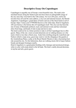 Descriptive Essay On Copenhagen
Copenhagen is arguably one of Europe s most beautiful cities. The multi color
merchant houses along the Nyhavn port area have been an unforgettable image of
the city since they were built in the 12th century. For over 250 years, well to do
travelers have all used the same address, a city icon and national treasure, the Hoteld
Angleterre, Copenhagen s grand dame of hotels and one of the finest hotels in all of
Europe. https://vimeo.com/157992884 Known as the white lady, Hotel d Angelterre
250 year history is the history this of Copenhagen itself. This city icon has been the
site of many of Denmarks political, royal, and national events and has welcomed
elites from kings, and heads of state to pop and movie stars.
The hotel could not be in a better position to take in all the Copenhagen has to offer
guests. Many of the city s most coveted attractions are in walking distance as is the
metro which is less than a block away. Aside from strolling along the waterfront and
Nyhavn which is steps away, guest may want to visit the changing or the guards at
the Amalienborg Palace, a play at the Royal Danish Theatreor take a fascinating boat
ride around the city. For the fashionista, there are walking streets full of major fashion
brands and designer boutiques nearby.
Hotel d Angelterre is a grand palais building with a baroque and neoclassical design,
white in color with ornate detail in the faГ§ade. The hotel s nattily dressed doorman,
in top hat and tails, greets guests
 