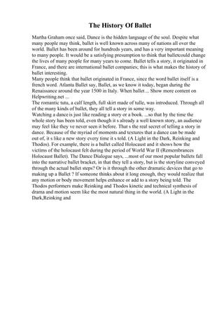 The History Of Ballet
Martha Graham once said, Dance is the hidden language of the soul. Despite what
many people may think, ballet is well known across many of nations all over the
world. Ballet has been around for hundreds years, and has a very important meaning
to many people. It would be a satisfying presumption to think that balletcould change
the lives of many people for many years to come. Ballet tells a story, it originated in
France, and there are international ballet companies; this is what makes the history of
ballet interesting.
Many people think that ballet originated in France, since the word ballet itself is a
french word. Atlanta Ballet say, Ballet, as we know it today, began during the
Renaissance around the year 1500 in Italy. When ballet ... Show more content on
Helpwriting.net ...
The romantic tutu, a calf length, full skirt made of tulle, was introduced. Through all
of the many kinds of ballet, they all tell a story in some way.
Watching a danceis just like reading a story or a book. ...so that by the time the
whole story has been told, even though it s already a well known story, an audience
may feel like they ve never seen it before. That s the real secret of telling a story in
dance. Because of the myriad of moments and textures that a dance can be made
out of, it s like a new story every time it s told. (A Light in the Dark, Reinking and
Thodos). For example, there is a ballet called Holocaust and it shows how the
victims of the holocaust felt during the period of World War II (Remembrances
Holocaust Ballet). The Dance Dialogue says, ...most of our most popular ballets fall
into the narrative ballet bracket, in that they tell a story, but is the storyline conveyed
through the actual ballet steps? Or is it through the other dramatic devices that go to
making up a Ballet ? If someone thinks about it long enough, they would realize that
any motion or body movement helps enhance or add to a story being told. The
Thodos performers make Reinking and Thodos kinetic and technical synthesis of
drama and motion seem like the most natural thing in the world. (A Light in the
Dark,Reinking and
 