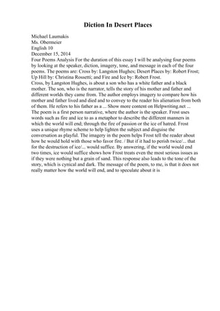 Diction In Desert Places
Michael Laumakis
Ms. Obermeier
English 10
December 15, 2014
Four Poems Analysis For the duration of this essay I will be analysing four poems
by looking at the speaker, diction, imagery, tone, and message in each of the four
poems. The poems are: Cross by: Langston Hughes; Desert Places by: Robert Frost;
Up Hill by: Christina Rossetti; and Fire and Ice by: Robert Frost.
Cross, by Langston Hughes, is about a son who has a white father and a black
mother. The son, who is the narrator, tells the story of his mother and father and
different worlds they came from. The author employs imagery to compare how his
mother and father lived and died and to convey to the reader his alienation from both
of them. He refers to his father as a ... Show more content on Helpwriting.net ...
The poem is a first person narrative, where the author is the speaker. Frost uses
words such as fire and ice to as a metaphor to describe the different manners in
which the world will end; through the fire of passion or the ice of hatred. Frost
uses a unique rhyme scheme to help lighten the subject and disguise the
conversation as playful. The imagery in the poem helps Frost tell the reader about
how he would hold with those who favor fire. / But if it had to perish twice/... that
for the destruction of ice/... would suffice. By answering, if the world would end
two times, ice would suffice shows how Frost treats even the most serious issues as
if they were nothing but a grain of sand. This response also leads to the tone of the
story, which is cynical and dark. The message of the poem, to me, is that it does not
really matter how the world will end, and to speculate about it is
 