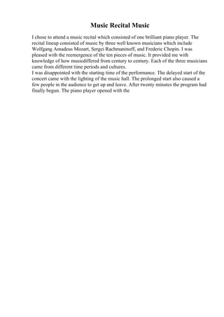 Music Recital Music
I chose to attend a music recital which consisted of one brilliant piano player. The
recital lineup consisted of music by three well known musicians which include
Wolfgang Amadeus Mozart, Sergei Rachmaninoff, and Frederic Chopin. I was
pleased with the reemergence of the ten pieces of music. It provided me with
knowledge of how musicdiffered from century to century. Each of the three musicians
came from different time periods and cultures.
I was disappointed with the starting time of the performance. The delayed start of the
concert came with the lighting of the music hall. The prolonged start also caused a
few people in the audience to get up and leave. After twenty minutes the program had
finally begun. The piano player opened with the
 