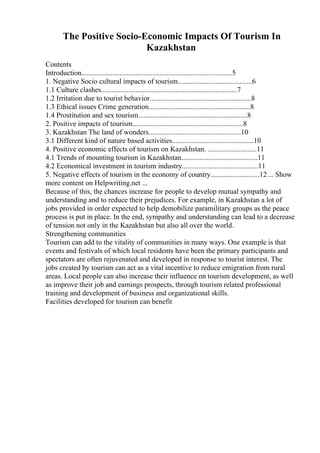 The Positive Socio-Economic Impacts Of Tourism In
Kazakhstan
Contents
Introduction...................................................................................5
1. Negative Socio cultural impacts of tourism.........................................6
1.1 Culture clashes...........................................................................7
1.2 Irritation due to tourist behavior........................................................8
1.3 Ethical issues Crime generation........................................................8
1.4 Prostitution and sex tourism............................................................8
2. Positive impacts of tourism.............................................................8
3. Kazakhstan The land of wonders...................................................10
3.1 Different kind of nature based activities.............................................10
4. Positive economic effects of tourism on Kazakhstan. ...........................11
4.1 Trends of mounting tourism in Kazakhstan..........................................11
4.2 Economical investment in tourism industry..........................................11
5. Negative effects of tourism in the economy of country...........................12 ... Show
more content on Helpwriting.net ...
Because of this, the chances increase for people to develop mutual sympathy and
understanding and to reduce their prejudices. For example, in Kazakhstan a lot of
jobs provided in order expected to help demobilize paramilitary groups as the peace
process is put in place. In the end, sympathy and understanding can lead to a decrease
of tension not only in the Kazakhstan but also all over the world.
Strengthening communities
Tourism can add to the vitality of communities in many ways. One example is that
events and festivals of which local residents have been the primary participants and
spectators are often rejuvenated and developed in response to tourist interest. The
jobs created by tourism can act as a vital incentive to reduce emigration from rural
areas. Local people can also increase their influence on tourism development, as well
as improve their job and earnings prospects, through tourism related professional
training and development of business and organizational skills.
Facilities developed for tourism can benefit
 