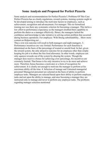 Some Analysis and Proposed for Perfect Pizzeria
Some analysis and recommendations for Perfect Pizzeria I. Problems Of This Case
Perfect Pizzeria has no clearly regulations, reward systems, training systems ought to
be developed aiming to introduce the motivator factors to employees, such as
achievement, recognition and advancement. For manager: This no formalized
training nor was there any systematic criterion for becoming a manager. This led to a
low effort to performance expectancy as the managers doubted their capability to
perform the duties as a manager effectively. Hence, the managers lacked the
confidence and knowledge to take initiative in solving certain problem that occurred
during business operations. For employee: With Strong substitutability... Show more
content on Helpwriting.net ...
Thus a win win outcome will result to both managers and night managers. 3.
Performance incentives are very limited. Performance for each franchise is
determined on the basis of the percentage of wasted or unsold food. In fact, given
the reward system, the only attractive outcome for an employee other than simply
keeping his job is to abuse the free food allowance. In other words, employee can
only squeeze rewards out of the system by abusing the system. Though the
manager does receive a bonus for achieving a low percentage, his incentives are
extremely limited. That bonus is his only incentive to try to do more and achieve
more. Therefore, bonus becomes a motivator or a form of recognition for
achievement. It is clearly not enough to motivate the manager to perform at his
maximum ability all the time. 4. Selection of manage and Untrained managerial
personnel Managerial personnel are selected on the basis of ability to perform
employee tasks. Managers are selected based upon their ability to perform employee
tasks and not upon the ability to manage, and once becoming a manager they are
instructed only to manage and never to perform any employee tasks. The problems
regarding manager selection mentioned
 